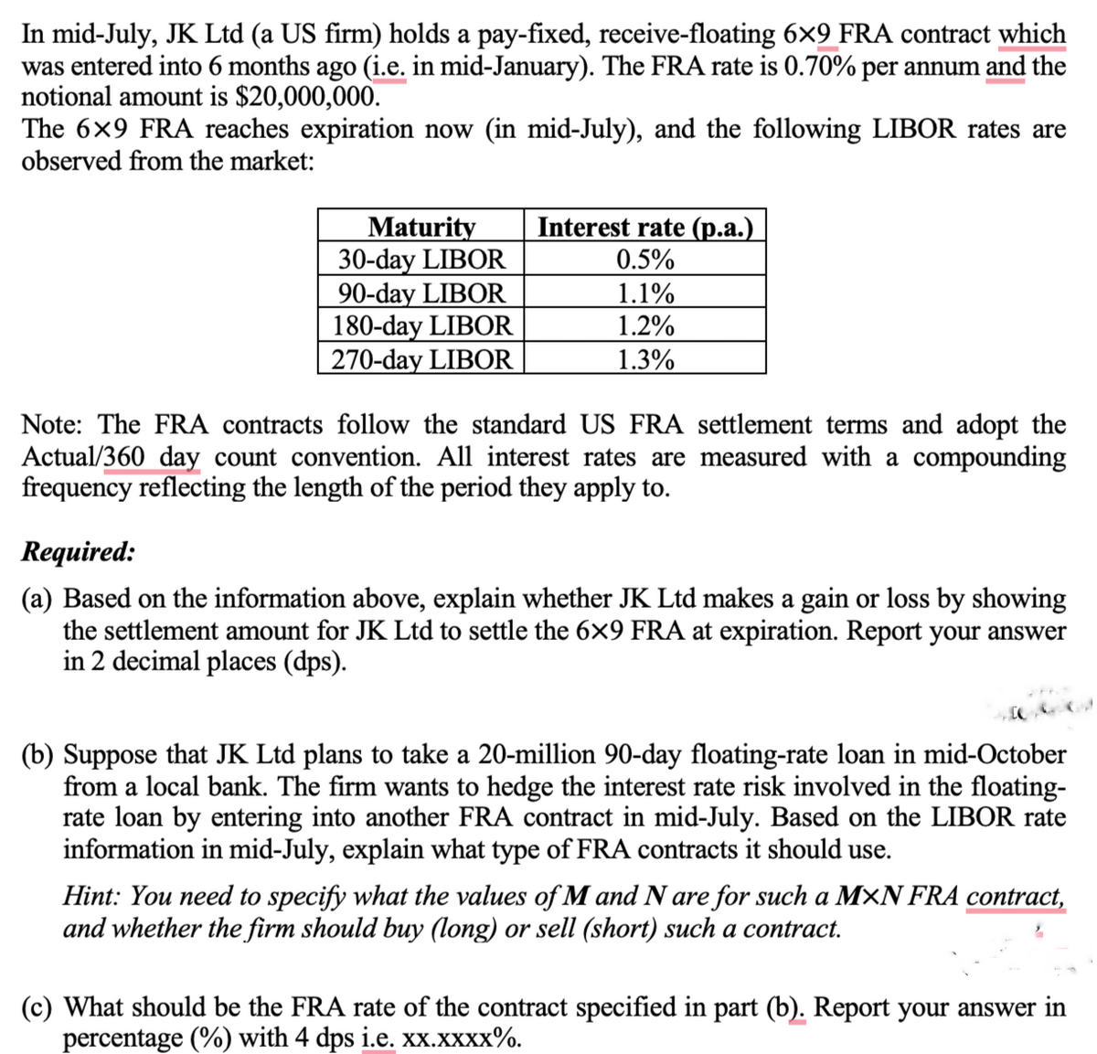 In mid-July, JK Ltd (a US firm) holds a pay-fixed, receive-floating 6×9 FRA contract which
was entered into 6 months ago (i.e. in mid-January). The FRA rate is 0.70% per annum and the
notional amount is $20,000,000.
The 6×9 FRA reaches expiration now (in mid-July), and the following LIBOR rates are
observed from the market:
Maturity
30-day LIBOR
Interest rate (p.a.)
0.5%
90-day LIBOR
1.1%
180-day LIBOR
1.2%
270-day LIBOR
1.3%
Note: The FRA contracts follow the standard US FRA settlement terms and adopt the
Actual/360 day count convention. All interest rates are measured with a compounding
frequency reflecting the length of the period they apply to.
Required:
(a) Based on the information above, explain whether JK Ltd makes a gain or loss by showing
the settlement amount for JK Ltd to settle the 6×9 FRA at expiration. Report your answer
in 2 decimal places (dps).
(b) Suppose that JK Ltd plans to take a 20-million 90-day floating-rate loan in mid-October
from a local bank. The firm wants to hedge the interest rate risk involved in the floating-
rate loan by entering into another FRA contract in mid-July. Based on the LIBOR rate
information in mid-July, explain what type of FRA contracts it should use.
Hint: You need to specify what the values of M and N are for such a MXN FRA contract,
and whether the firm should buy (long) or sell (short) such a contract.
(c) What should be the FRA rate of the contract specified in part (b). Report your answer in
percentage (%) with 4 dps i.e. xx.xxxx%.