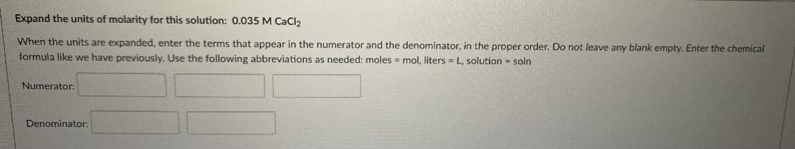 Expand the units of molarity for this solution: 0.035 M CaCl2
When the units are expanded, enter the terms that appear in the numerator and the denominator, in the proper order. Do not leave any blank empty. Enter the chemical
formula like we have previously. Use the following abbreviations as needed: moles = mol, liters = L, solution = soln
Numerator:
Denominator:
