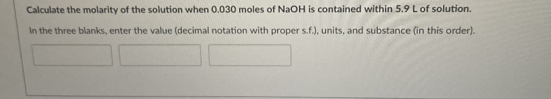 Calculate the molarity of the solution when 0.030 moles of NaOH is contained within 5.9 L of solution.
In the three blanks, enter the value (decimal notation with proper s.f.), units, and substance (in this order).
