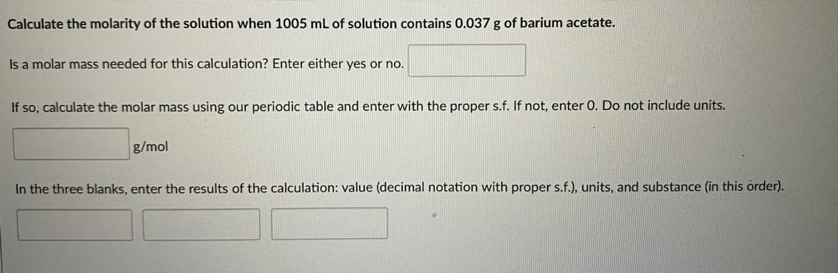 Calculate the molarity of the solution when 1005 mL of solution contains 0.037 g of barium acetate.
Is a molar mass needed for this calculation? Enter either yes or no.
If so, calculate the molar mass using our periodic table and enter with the proper s.f. If not, enter 0. Do not include units.
g/mol
In the three blanks, enter the results of the calculation: value (decimal notation with proper s.f.), units, and substance (in this order).
