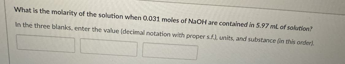 What is the molarity of the solution when 0.031 moles of NaOH are contained in 5.97 mL of solution?
In the three blanks, enter the value (decimal notation with proper s.f.), units, and substance (in this order).
