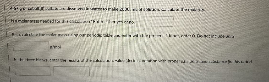 4.67 g of cobalt(II) sulfate are dissolved in water to make 2600. mL of solution. Calculate the molarity.
Isa molar mass needed for this calculation? Enter either yes or no,
If so, calculate the molar mass using our periodic table and enter with the proper s.f. If not, enter 0. Do not include units.
g/mol
In the three blanks, enter the results of the calculation: value (decimal notation with proper s.f.)., units, and substance (in this order).
