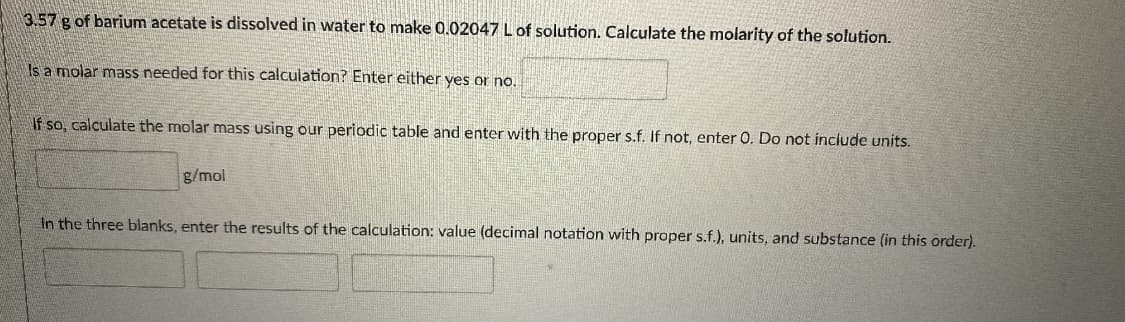 3.57 g of barium acetate is dissolved in water to make 0.02047 L of solution. Calculate the molarity of the solution.
Is a molar mass needed for this calculation? Enter either yes or no.
If so, calculate the molar mass using our periodic table and enter with the proper s.f. If not, enter 0. Do not include units.
g/mol
In the three blanks, enter the results of the calculation: value (decimal notation with proper s.f.), units, and substance (in this order).
