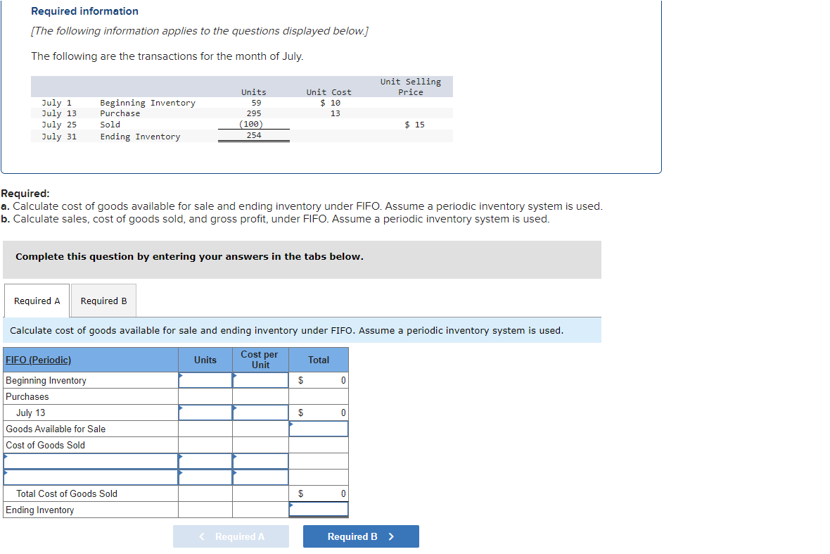 Required information
[The following information applies to the questions displayed below.]
The following are the transactions for the month of July.
July 1
July 13
July 25
July 31
Beginning Inventory
Purchase
Required A
Sold
Ending Inventory
Complete this question by entering your answers in the tabs below.
Required B
FIFO (Periodic)
Beginning Inventory
Purchases
Required:
a. Calculate cost of goods available for sale and ending inventory under FIFO. Assume a periodic inventory system is used.
b. Calculate sales, cost of goods sold, and gross profit, under FIFO. Assume a periodic inventory system is used.
Units
59
295
(100)
254
July 13
Goods Available for Sale
Cost of Goods Sold
Total Cost of Goods Sold
Ending Inventory
Calculate cost of goods available for sale and ending inventory under FIFO. Assume a periodic inventory system is used.
Cost per
Unit
Units
< Required A
Unit Cost
$ 10
13
$
$
$
Total
0
Unit Selling
Price
0
0
$ 15
Required B >