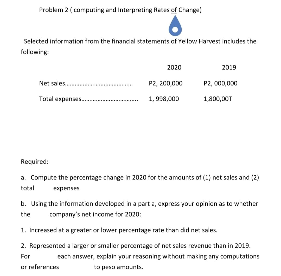 Problem 2 ( computing and Interpreting Rates of Change)
Selected information from the financial statements of Yellow Harvest includes the
following:
2020
2019
Net sales.
P2, 200,000
P2, 000,000
Total expenses..
1, 998,000
1,800,00T
Required:
a. Compute the percentage change in 2020 for the amounts of (1) net sales and (2)
total
expenses
b. Using the information developed in a part a, express your opinion as to whether
the
company's net income for 2020:
1. Increased at a greater or lower percentage rate than did net sales.
2. Represented a larger or smaller percentage of net sales revenue than in 2019.
For
each answer, explain your reasoning without making any computations
or references
to peso amounts.
