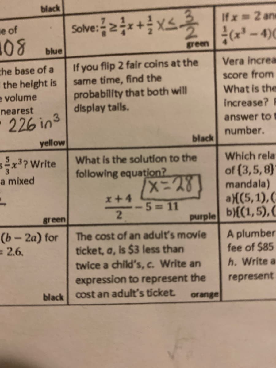 black
Sove:++ xs
Ifx 2 ans
se of
(x - 4)0
blue
green
If you flip 2 fair coins at the
same time, find the
probability that both will
display tails.
Vera increa
che base of a
the height is
e volume
score from
What is the
nearest
Increase?
226 in3
answer to f
number.
yellow
black
sx?Write
What is the solution to the
following equation?
Which rela
of (3,5, 8}
mandala)
a((5,1),(
purple b{(1,5),C
a mixed
x+4
-5 11
green
(b- 2a) for
= 2.6.
The cost of an adult's movie
ticket, a, is $3 less than
twice a child's, c. Write an
expression to represent the
black cost an adult's ticket.
A plumber
fee of $85
h. Write a
represent
orange
