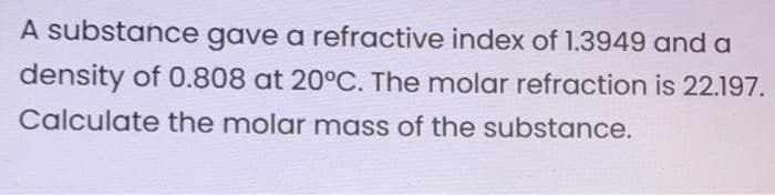 A substance gave a refractive index of 1.3949 and a
density of 0.808 at 20°C. The molar refraction is 22.197.
Calculate the molar mass of the substance.

