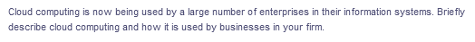 Cloud computing is now being used by a large number of enterprises in their information systems. Briefly
describe cloud computing and how it is used by businesses in your firm.
