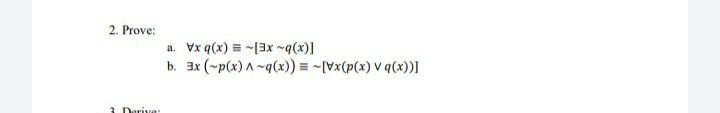 On this educational webpage, we present a logical proof exercise that involves operations with quantifiers and logical connectives. The problem to be solved is as follows:

### 2. Prove:

##### a. 
\[ \forall x \ q(x) \equiv \neg [\exists x \ \neg q(x)] \]

##### b. 
\[ \exists x \ (\neg p(x) \land \neg q(x)) \equiv \neg [\forall x \ (p(x) \lor q(x))] \]

### Explanation:
In these logical statements, the goal is to prove the equivalence of two expressions.

#### Part (a):
- The statement reads: "For all \( x \), \( q(x) \) if and only if it is not the case that there exists some \( x \) for which \( q(x) \) does not hold."

#### Part (b):
- The statement reads: "There exists an \( x \) such that both \( p(x) \) does not hold and \( q(x) \) does not hold if and only if it is not the case that for all \( x \), either \( p(x) \) or \( q(x) \) holds."
  
These statements involve understanding the relationship between universal quantification ( \( \forall \) ), existential quantification ( \( \exists \) ), negation ( \( \neg \) ), conjunction ( \( \land \) ), and disjunction ( \( \lor \) ). This exercise helps to practice and comprehend the logical manipulation of quantifiers and logical connectives.