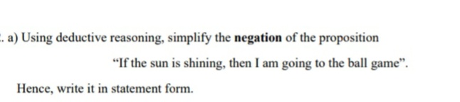 . a) Using deductive reasoning, simplify the negation of the proposition
"If the sun is shining, then I am going to the ball game".
Hence, write it in statement form.
