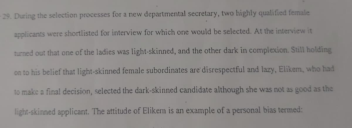 29. During the selection processes for a new departmental secretary, two highly qualified female
applicants were shortlisted for interview for which one would be selected. At the interview it
turned out that one of the ladies was light-skinned, and the other dark in complexion. Still holding
on to his belief that light-skinned female subordinates are' disrespectful and lazy, Elikem, who had
to makc a final decision, selected the dark-skinned candidate although she was not as good as the
light-skinned applicant. The attitude of Elikem is an example of a personal bias termed:
