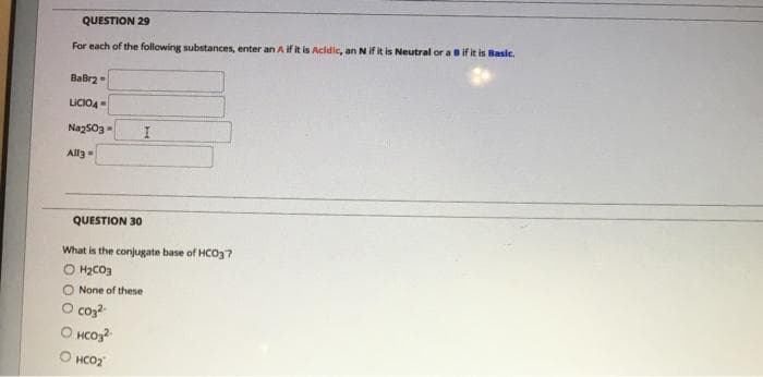 QUESTION 29
For each of the following substances, enter an A if it is Acidic, an N if it is Neutral or a Bif it is Basic.
Babr2
LICIO4
Naz503=
Alla
QUESTION 30
What is the conjugate base of HCO3?
O H2CO3
None of these
O cos?
O HCoz?
O HCO2
