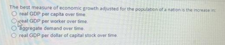 The best measure of economic growth adjusted for the population of a nation is the increase in:
O real GDP per capita over time.
Oreal GDP per worker over time.
O'aggregate demand over time.
O real GDP per dollar of capital stock over time
