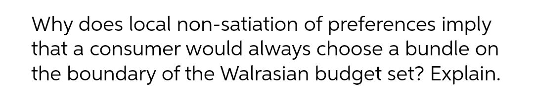 Why does local non-satiation of preferences imply
that a consumer would always choose a bundle on
the boundary of the Walrasian budget set? Explain.
