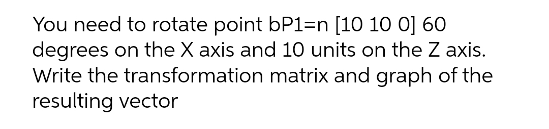 You need to rotate point bP1=n [10 10 0] 60
degrees on the X axis and 10 units on the Z axis.
Write the transformation matrix and graph of the
resulting vector
