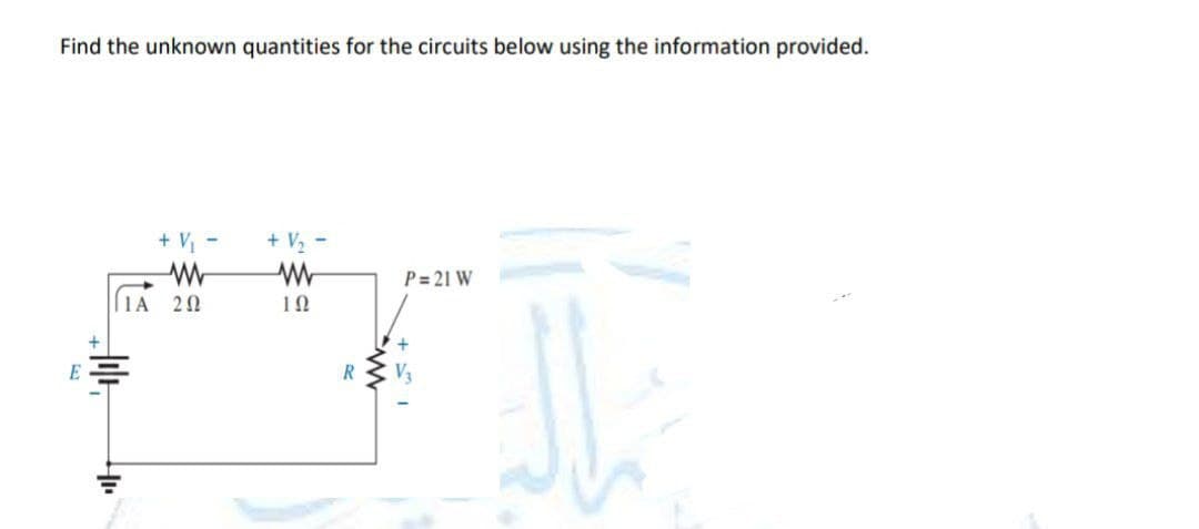 Find the unknown quantities for the circuits below using the information provided.
E
+ V₁ -
W
ΓΙΑ 2Ω
+ V₂ -
W
102
R
P= 21 W