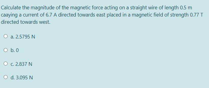 Calculate the magnitude of the magnetic force acting on a straight wire of length 0.5 m
caaying a current of 6.7 A directed towards east placed in a magnetic field of strength 0.77 T
directed towards west.
O a. 2.5795 N
O b. 0
O c. 2.837 N
O d. 3.095 N
