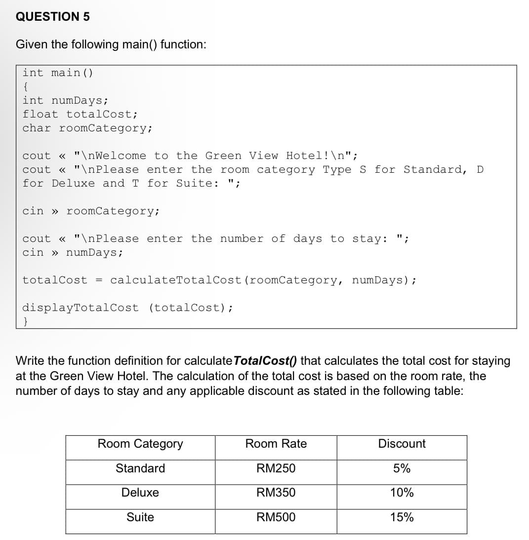 QUESTION 5
Given the following main() function:
int main()
{
int numDays;
float totalCost;
char roomCategory;
cout << "\nWelcome to the Green View Hotel!\n";
cout << "\nPlease enter the room category Type S for Standard, D
for Deluxe and T for Suite: ";
cin» roomCategory;
cout << "\nPlease enter the number of days to stay:
cin » numDays;
totalCost = calculateTotalCost (roomCategory, numDays);
displayTotalCost (totalCost);
}
Write the function definition for calculate TotalCost() that calculates the total cost for staying
at the Green View Hotel. The calculation of the total cost is based on the room rate, the
number of days to stay and any applicable discount as stated in the following table:
Room Category
Standard
Deluxe
Suite
Room Rate
RM250
RM350
RM500
Discount
5%
10%
15%