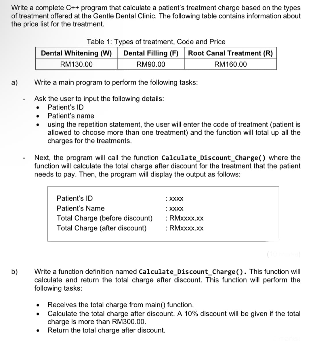 Write a complete C++ program that calculate a patient's treatment charge based on the types
of treatment offered at the Gentle Dental Clinic. The following table contains information about
the price list for the treatment.
a)
b)
Write a main program to perform the following tasks:
Ask the user to input the following details:
●
Patient's ID
Patient's name
Table 1: Types of treatment, Code and Price
Dental Whitening (W) Dental Filling (F) Root Canal Treatment (R)
RM 130.00
RM90.00
RM 160.00
Next, the program will call the function Calculate_Discount_Charge () where the
function will calculate the total charge after discount for the treatment that the patient
needs to pay. Then, the program will display the output as follows:
●
using the repetition statement, the user will enter the code of treatment (patient is
allowed to choose more than one treatment) and the function will total up all the
charges for the treatments.
●
Patient's ID
Patient's Name
Total Charge (before discount)
Total Charge (after discount)
: XXXX
:XXXX
(10 marks)
Write a function definition named Calculate_Discount_Charge (). This function will
calculate and return the total charge after discount. This function will perform the
following tasks:
: RMXXXX.XX
: RMXXXX.XX
Receives the total charge from main() function.
Calculate the total charge after discount. A 10% discount will be given if the total
charge is more than RM300.00.
Return the total charge after discount.