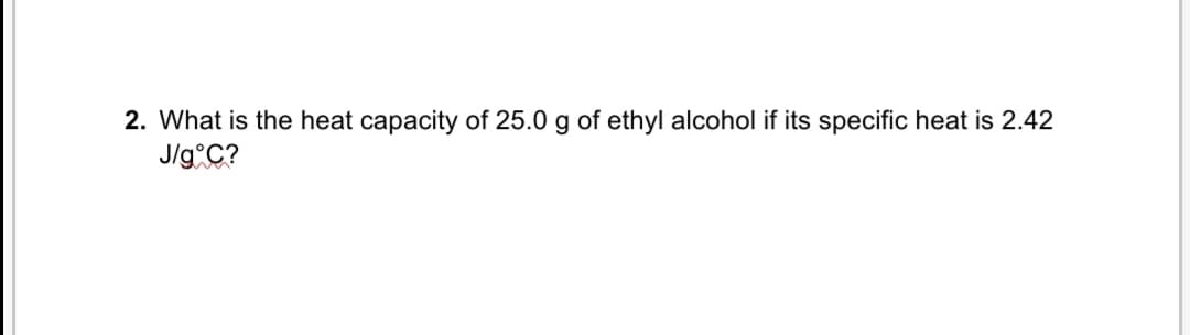 2. What is the heat capacity of 25.0 g of ethyl alcohol if its specific heat is 2.42
J/g C?
