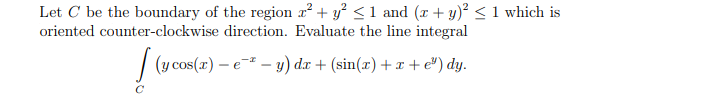 Let C be the boundary of the region z² + y² <1 and (x + y)² < 1 which is
oriented counter-clockwise direction. Evaluate the line integral
| (y cos(r) – e-² – y) d.r + (sin(x) + x +e®) dy.
