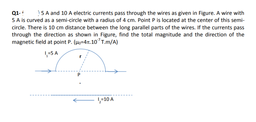 Q1- !
5 A is curved as a semi-circle with a radius of 4 cm. Point P is located at the center of this semi-
circle. There is 10 cm distance between the long parallel parts of the wires. If the currents pass
through the direction as shown in Figure, find the total magnitude and the direction of the
magnetic field at point P. (Ho=4x.10’T.m/A)
15 A and 10 A electric currents pass through the wires as given in Figure. A wire with
1-5 A
L=10 A
