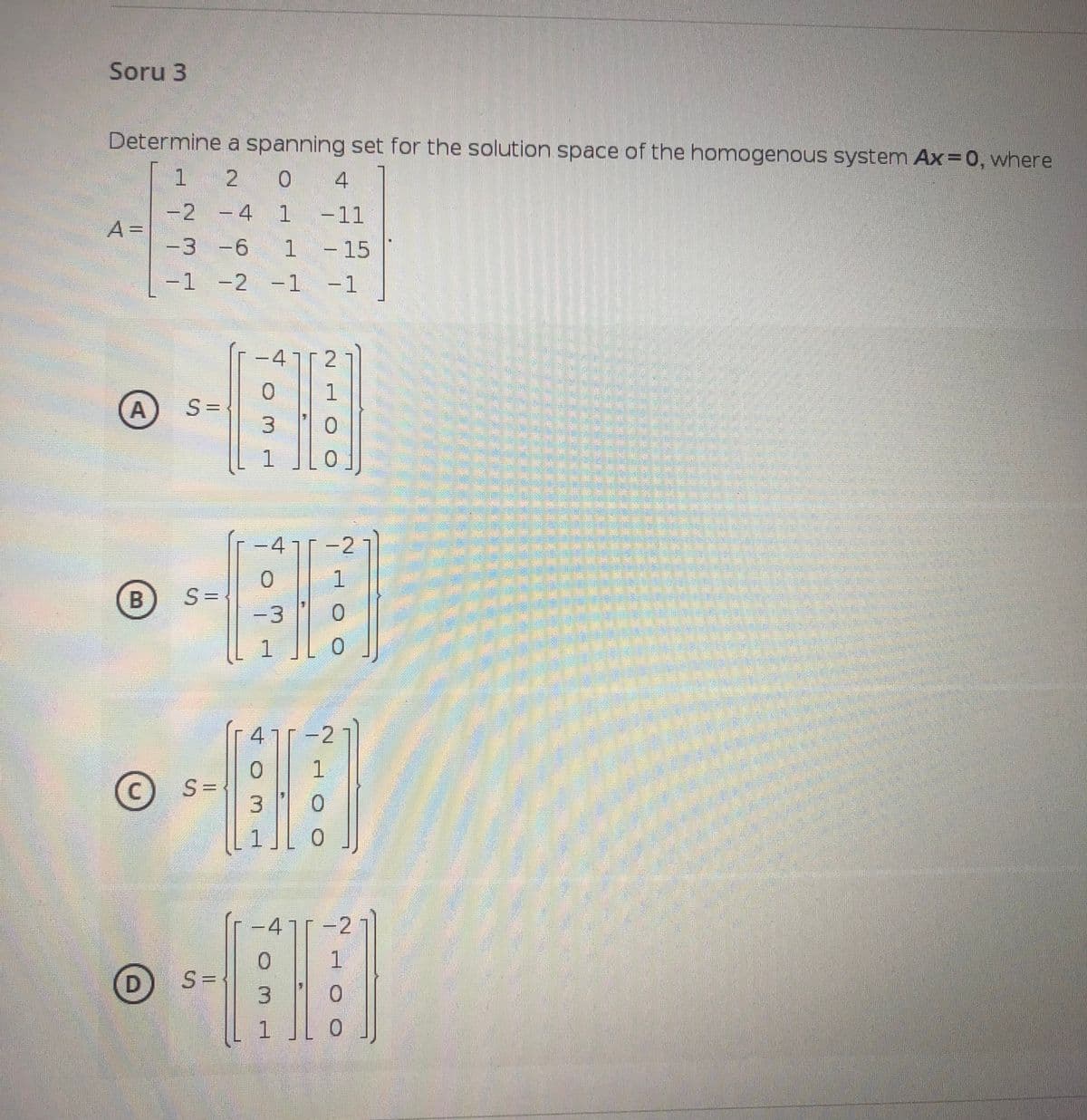 Soru 3
Determine a spanning set for the solution space of the homogenous system Ax=0, where
1 2
0.
4
-2 -4
1
-11
A =
-3 -6
-15
-1 -2
-1 -1
47 2
S =
4
1-2
1.
-3
0.
4-2
1
© S=
S={
3.
-47
D) S=
1
