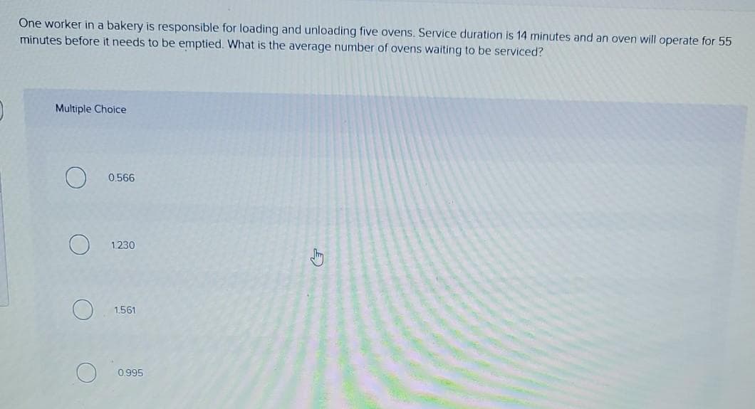 One worker in a bakery is responsible for loading and unloading five ovens. Service duration is 14 minutes and an oven will operate for 55
minutes before it needs to be emptied. What is the average number of ovens waiting to be serviced?
Multiple Choice
0.566
1.230
1.561
0,995
