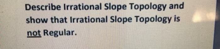 Describe Irrational Slope Topology and
show that Irrational Slope Topology is
not Regular.
