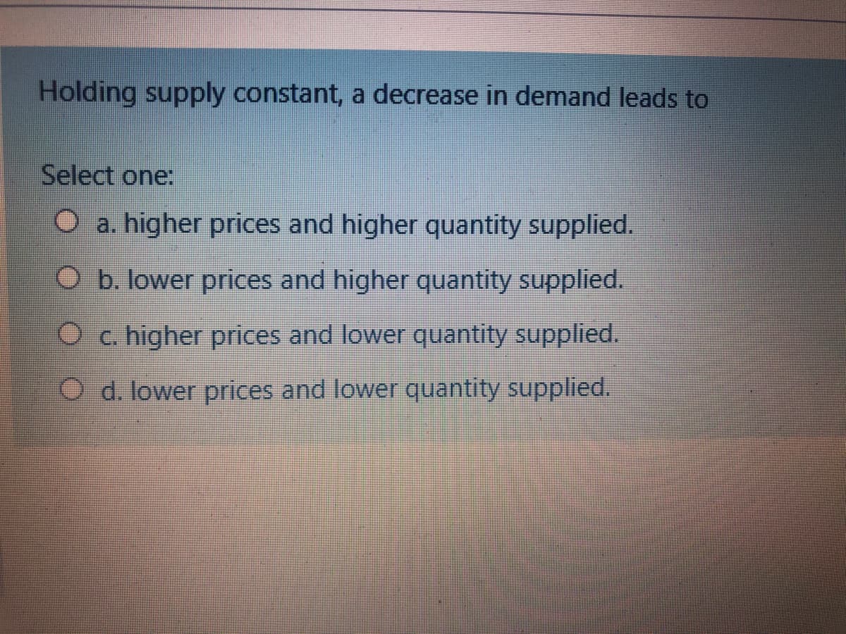 Holding supply constant, a decrease in demand leads to
Select one:
O a. higher prices and higher quantity supplied.
O b. lower prices and higher quantity supplied.
O c. higher prices and lower quantity supplied.
O d. lower prices and lower quantity supplied.
