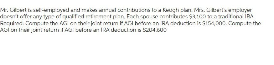 Mr. Gilbert is self-employed and makes annual contributions to a Keogh plan. Mrs. Gilbert's employer
doesn't offer any type of qualified retirement plan. Each spouse contributes $3,100 to a traditional IRA.
Required: Compute the AGI on their joint return if AGI before an IRA deduction is $154,000. Compute the
AGI on their joint return if AGI before an IRA deduction is $204,600