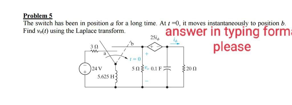 Problem 5
The switch has been in position a for a long time. At t=0, it moves instantaneously to position b.
Find vo(t) using the Laplace transform.
answer in typing form
please
3 Ω
www
24 V
a
5.625 H
1
'b
1=0
+
25i
50% 0.1F
5 20 Ω