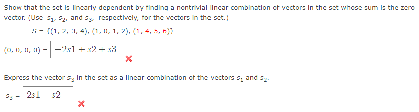 Show that the set is linearly dependent by finding a nontrivial linear combination of vectors in the set whose sum is the zero
vector. (Use s1, s2, and s3, respectively, for the vectors in the set.)
S = {(1, 2, 3, 4), (1, 0, 1, 2), (1, 4, 5, 6)}
(0, 0, 0, 0) :
-2s1 + s2 + s3
Express the vector s3 in the set as a linear combination of the vectors s, and s2.
S3 = 2s1 – s2
