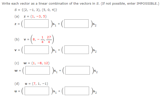 Write each vector as a linear combination of the vectors in S. (If not possible, enter IMPOSSIBLE.)
S = {(2, -1, 3), (5, 0, 4)}
(a) z = (1, -3, 5)
z =
+
27
(b)
v = | 8,
4
4
v =
+
(c)
w = (1, -8, 12)
%3=
w =
+
(d)
u = (7, 1, -1)
u =
+
