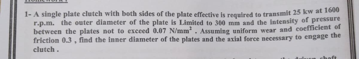 1- A single plate clutch with both sides of the plate effective is required to transmit 25 kw at 100
r.p.m. the outer diameter of the plate is Limited to 300 mm and the intensity of pressure
between the plates not to exceed 0.07 N/mm? . Assuming uniform wear and coefficient of
the
friction 0.3 , find the inner diameter of the plates and the axial force necessary to engage
clutch .
chaft
