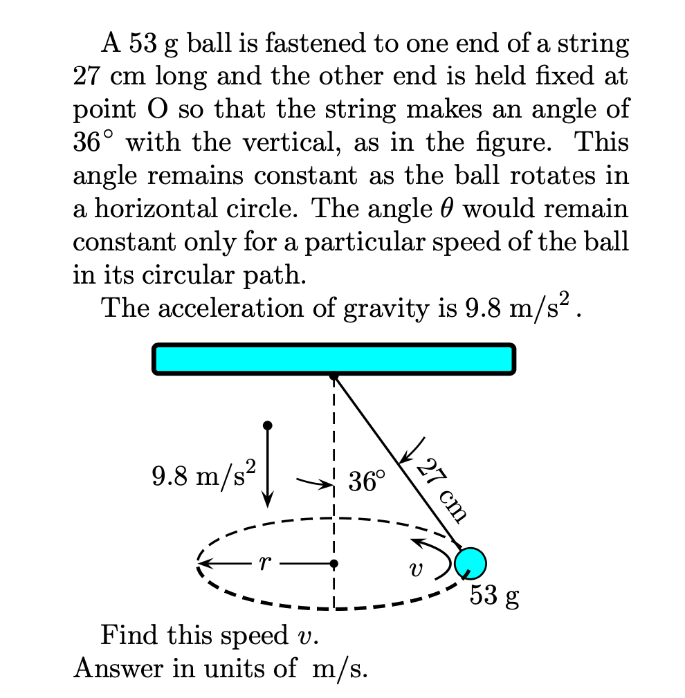 A 53 g ball is fastened to one end of a string
27 cm long and the other end is held fixed at
point O so that the string makes an angle of
36° with the vertical, as in the figure. This
angle remains constant as the ball rotates in
a horizontal circle. The angle 0 would remain
constant only for a particular speed of the ball
in its circular path.
The acceleration of gravity is 9.8 m/s².
9.8 m/s?
36°
53 g
Find this speed v.
Answer in units of m/s.
27 cm
