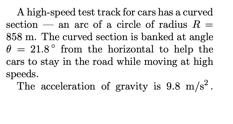 A high-speed test track for cars has a curved
section
an arc of a circle of radius R
-
858 m. The curved section is banked at angle
21.8° from the horizontal to help the
cars to stay in the road while moving at high
speeds.
The acceleration of gravity is 9.8 m/s?.
