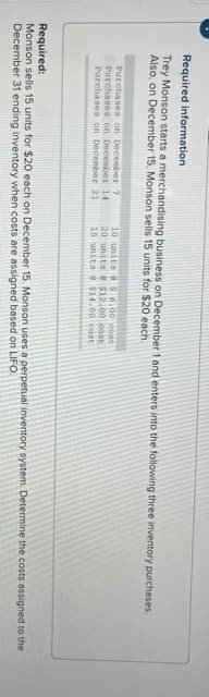 Required information
Trey Monson starts a merchandising business on December 1 and enters into the following three inventory purchases.
Also, on December 15, Monson sells 15 units for $20 each.
Purchases on December 7
Purchases on December 14
Purchases on Decenber 21
10 units e 6.00 cont
20 units e 512.00 cost
15 units e $14.00 cost
Required:
Monson sells 15 units for $20 each on December 15. Monson uses a perpetual inventory system. Determine the costs assigned to the
December 31 ending inventory when costs are assigned based on LIFO.
