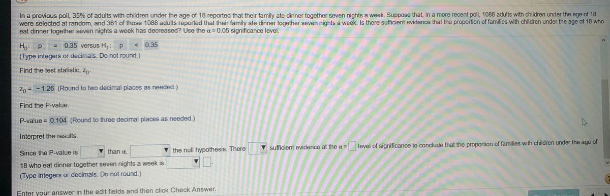 In a previous poll, 35% of adults with children under the age of 18 reported that their family ate dinner together seven nights a week. Suppose that, in a more recent poll, 1088 adults with children under the age of 18
were selected at random, and 361 of those 1088 adults reported that their family ate dinner together seven nights a week. Is there sufficient evidence that the proportion of families with children under the age of 18 who
eat dinner together seven nights a week has decreased? Use the a = 0.05 significance level.
Ho:
Но р
0.35 versus H,: p
< 0.35
%3D
(Type integers or decimals. Do not round.)
Find the test statistic, zo-
Zo = - 1.26 (Round to two decimal places as needed.)
Find the P-value.
P-value = 0.104 (Round to three decimal places as needed.)
Interpret the results.
sufficient evidence at the a = level of significance to conclude that the proportion of families with children under the age of
Since the P-value is
than a,
the null hypothesis. There
18 who eat dinner together seven nights a week is
(Type integers or decimals. Do not round.)
Enter your answer in the edit fields and then click Check Answer.
