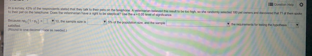 Question Help
In a survey, 43% of the resspondents stated that they talk to their pets on the telephone. A veterinarian believed this result to be too high, so she randomly selected 180 pet owners and discovered that 71 of them spoke
to their pet on the telephone. Does the veterinarian have a right to be skeptical? Use the a=0.05 level of significance.
%3D
Because npo (1- Po) =
10, the sample size is
▼ 5% of the population size, and the sample
V the requirements for testing the hypothesis
%3D
satisfied.
(Round to one decimal place as needed.)
