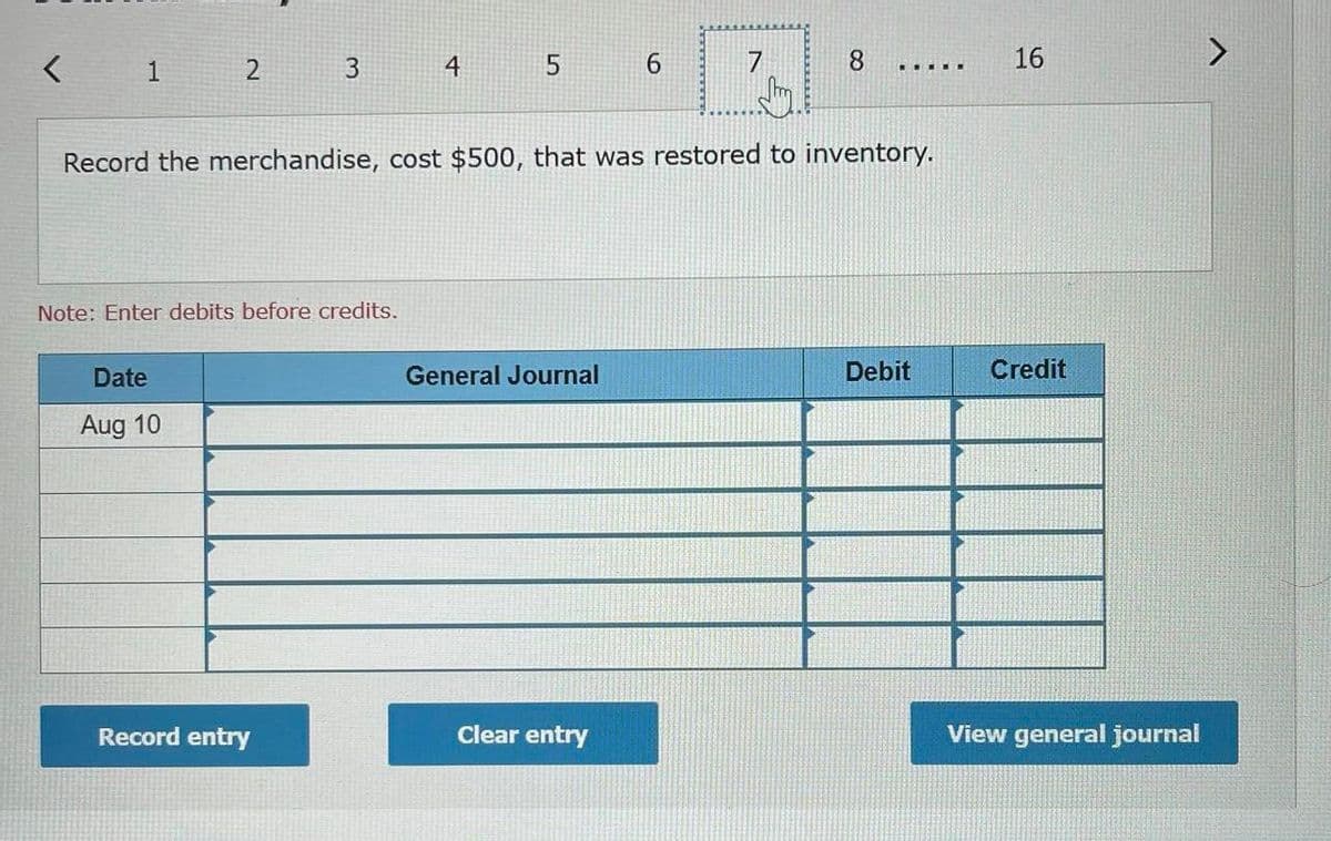 2.
4
6.
7
8
16
....E.
Record the merchandise, cost $500, that was restored to inventory.
Note: Enter debits before credits.
Date
General Journal
Debit
Credit
Aug 10
Record entry
Clear entry
View general journal
3.
