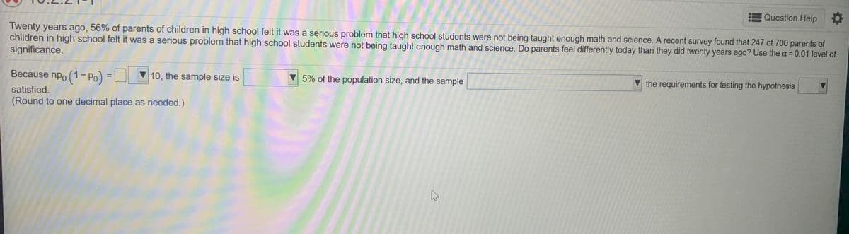 Question Help
Twenty years ago, 56% of parents of children in high school felt it was a serious problem that high school students were not being taught enough math and science. A recent survey found that 247 of 700 parents of
children in high school felt it was a serious problem that high school students were not being taught enough math and science. Do parents feel differently today than they did twenty years ago? Use the a = 0.01 level of
significance.
%3D
Because npo (1- Po) =
V 10, the sample size is
5% of the population size, and the sample
V the requirements for testing the hypothesis
%3D
satisfied.
(Round to one decimal place as needed.)
