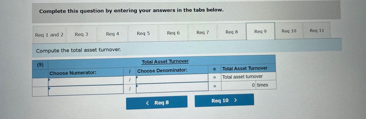 Complete this question by entering your answers in the tabs below.
Req 1 and 2
Req 3
Req 4
Req 5
Req 6
Req 7
Req 8
Req 9
Req 10
Req 11
Compute the total asset turnover.
(9)
Total Asset Turnover
Choose Numerator:
Choose Denominator:
Total Asset Turnover
Total asset turnover
%3D
0 times
%3D
< Req 8
Req 10 >
II
