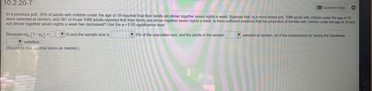 10.2.20-T
Question Help
In a previous poll, 35% of adults with children under the age of 18 reported that their family ate dinner together seven nights a week. Suppose that, in a more recent poll, 1088 adults with children under the age of 18
were selected at random, and 361 of those 1088 adults reported that their family ate dinner together seven nights a week. Is there sufficient evidence that the proportion of families with children under the age of 18 who
eat dinner together seven nights a week has decreased? Use the a = 0.05 significance level.
Because npo (1-Po) =
10 and the sample size is
V 5% of the population size, and the adults in the sample
selected at random, all of the requirements for testing the hypothesis
V satisfied.
(Round to one decimal place as needed.)
