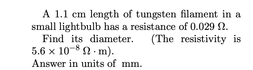 ### Problem Statement

A 1.1 cm length of tungsten filament in a small lightbulb has a resistance of 0.029 Ω. Find its diameter. (The resistivity is \( 5.6 \times 10^{-8} \, \Omega \cdot \text{m} \)). Answer in units of mm.

### Detailed Explanation and Calculations

To find the diameter of the tungsten filament, we can use the formula for electrical resistance in a cylindrical conductor:

\[ R = \rho \frac{L}{A} \]

Where:
- \( R \) is the resistance (0.029 Ω)
- \( \rho \) is the resistivity (\( 5.6 \times 10^{-8} \, \Omega \cdot \text{m} \))
- \( L \) is the length (1.1 cm = 0.011 m)
- \( A \) is the cross-sectional area of the filament

Given that the filament is cylindrical, the cross-sectional area \( A \) can be expressed in terms of the diameter \( d \):

\[ A = \pi \left(\frac{d}{2}\right)^2 \]

Substituting \( A \) in the resistance formula and solving for the diameter \( d \):

\[ R = \rho \frac{L}{\pi \left(\frac{d}{2}\right)^2} \]

Rearranging the equation to solve for \( d \):

\[ d = 2 \sqrt{\left(\frac{\rho L}{R \pi}\right)} \]

Now substitute the given values:

\[ d = 2 \sqrt{\left(\frac{(5.6 \times 10^{-8}) \times (0.011)}{0.029 \times \pi}\right)} \]

Simplify the calculation inside the square root:

\[ d = 2 \sqrt{\left(\frac{6.16 \times 10^{-10}}{0.029 \times 3.1416}\right)} \]
\[ d = 2 \sqrt{\left(\frac{6.16 \times 10^{-10}}{0.0911064}\right)} \]
\[ d = 2 \sqrt{6.76 \times 10^{-9}} \]
\[ d \approx 2 \times 2.6 \times 10^{-5} \]
\[