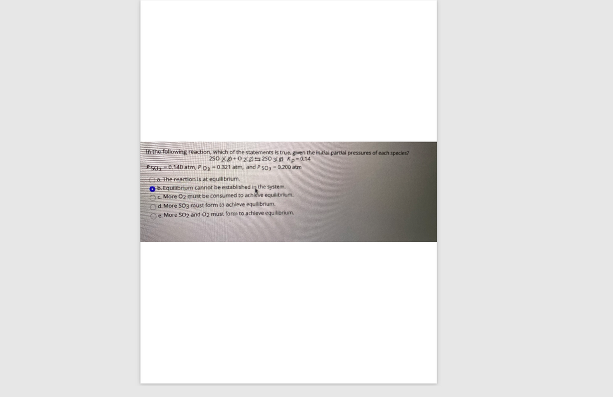 In the following reaction, which of the statements is true, given the initial partial pressures of each species?
2SO 2(8) + O 2( g250 3( 8) Kp-0.14
P502-0.140 atm, Po» - 0.321 atm, and P 5O3-0.200 atm
Aa The reaction is at equlibrium.
O b. Equilibrium cannot be established in the system.
C. More O2 must be consumed to achieve equilibrium.
d. More SO3 must form to achieve equilibrium.
e. More SO2 and 02 must form to achleve equilibrium.
