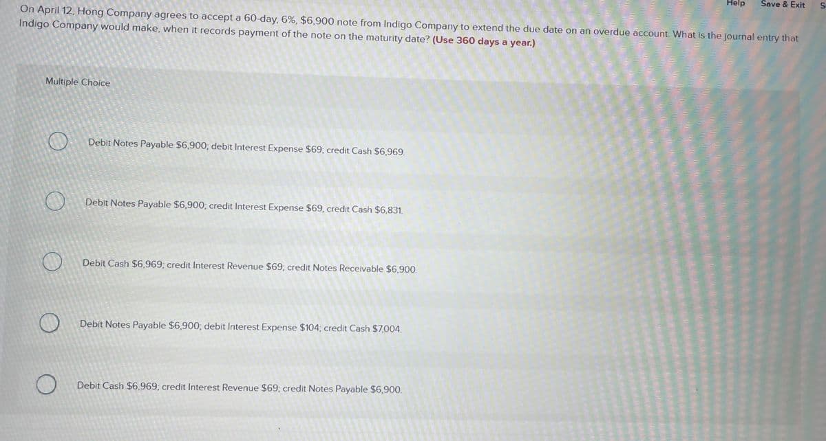 Help
Save & Exit
On April 12, Hong Company agrees to accept a 60-day, 6%, $6,900 note from Indigo Company to extend the due date on an overdue account. What is the journal entry that
Indigo Company would make, when it records payment of the note on the maturity date? (Use 360 days a year.)
Multiple Choice
Debit Notes Payable $6,900; debit Interest Expense $69; credit Cash $6,969.
Debit Notes Payable $6,900; credit Interest Expense $69, credit Cash $6,831.
Debit Cash $6,969; credit Interest Revenue $69; credit Notes Receivable $6,900.
Debit Notes Payable $6,900; debit Interest Expense $104; credit Cash $7,004.
Debit Cash $6.969; credit Interest Revenue $69; credit Notes Payable $6,900.
