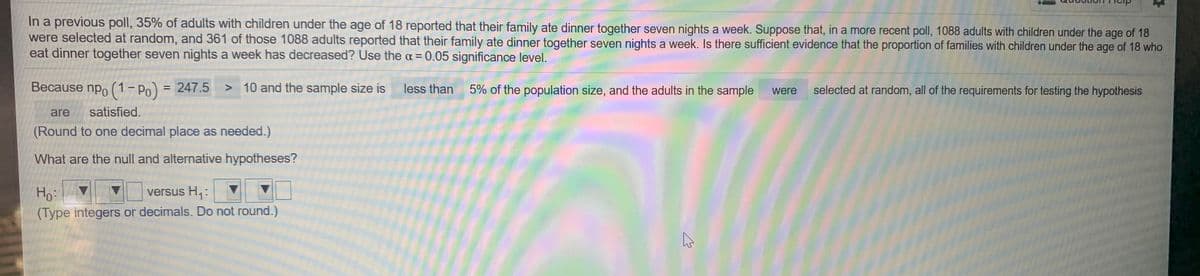 In a previous poll, 35% of adults with children under the age of 18 reported that their family ate dinner together seven nights a week. Suppose that, in a more recent poll, 1088 adults with children under the age of 18
were selected at random, and 361 of those 1088 adults reported that their family ate dinner together seven nights a week. Is there sufficient evidence that the proportion of families with children under the age of 18 who
eat dinner together seven nights a week has decreased? Use the a = 0.05 significance level.
Because npo (1- Po) = 247.5
> 10 and the sample size is
less than 5% of the population size, and the adults in the sample
selected at random, all of the requirements for testing the hypothesis
%3D
were
are
satisfied.
(Round to one decimal place as needed.)
What are the null and alternative hypotheses?
Ho:
versus H,:
(Type integers or decimals. Do not round.)
