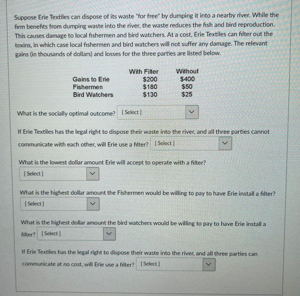 Suppose Erie Textiles can dispose of its waste "for free" by dumping it into a nearby river. While the
firm benefits from dumping waste into the river, the waste reduces the fish and bird reproduction.
This causes damage to local fishermen and bird watchers. At a cost, Erie Textiles can filter out the
toxins, in which case local fishermen and bird watchers will not suffer any damage. The relevant
gains (in thousands of dollars) and losses for the three parties are listed below.
Without
$400
$50
With Filter
Gains to Erie
$200
$180
$130
Fishermen
Bird Watchers
$25
What is the socially optimal outcome? Select ]
If Erie Textiles has the legal right to dispose their waste into the river, and all three parties cannot
communicate with each other, will Erle use a filter? Select)
What is the lowest dollar amount Erie will accept to operate with a filter?
( Select)
What is the highest dollar amount the Fishermen would be willing to pay to have Erie install a filter?
| Select]
What is the highest dollar amount the bird watchers would be willing to pay to have Erie install a
filter? Select]
If Erie Textiles has the legal right to dispose their waste into the river, and all three parties can
communicate at no cost, will Erie use a filter? Select |
