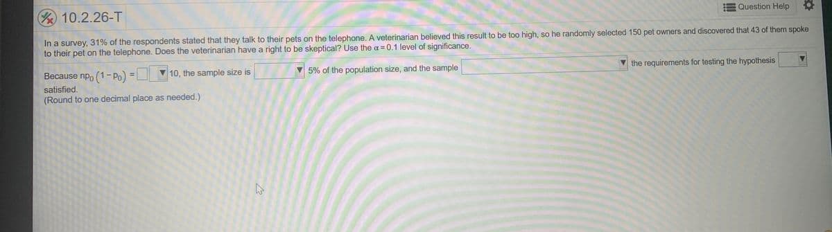 Question Help
10.2.26-T
In a survey, 31% of the respondents stated that they talk to their pets on the telephone. A veterinarian believed this result to be too high, so he randomly selected 150 pet owners and discovered that 43 of them spoke
to their pet on the telephone. Does the veterinarian have a right to be skeptical? Use the a = 0.1 level of significance.
the requirements for testing the hypothesis
5% of the population size, and the sample
Because npo (1-Po) = 10, the sample size is
%3D
satisfied.
(Round to one decimal place as needed.)
